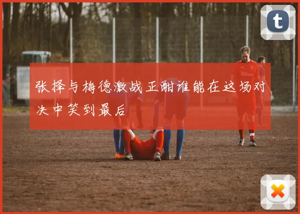 张择与梅德激战正酣谁能在这场对决中笑到最后