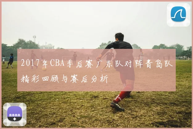 2017年CBA季后赛广东队对阵青岛队精彩回顾与赛后分析