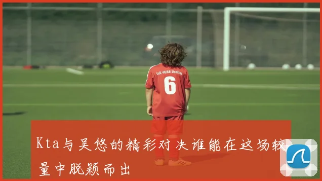 Kta与吴悠的精彩对决谁能在这场较量中脱颖而出