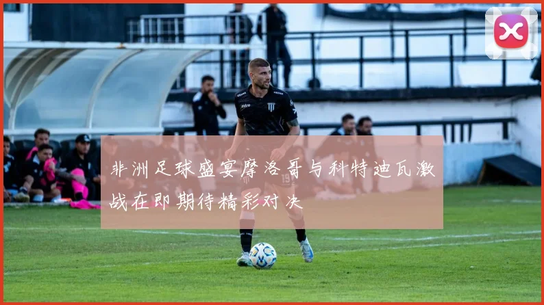 非洲足球盛宴摩洛哥与科特迪瓦激战在即期待精彩对决