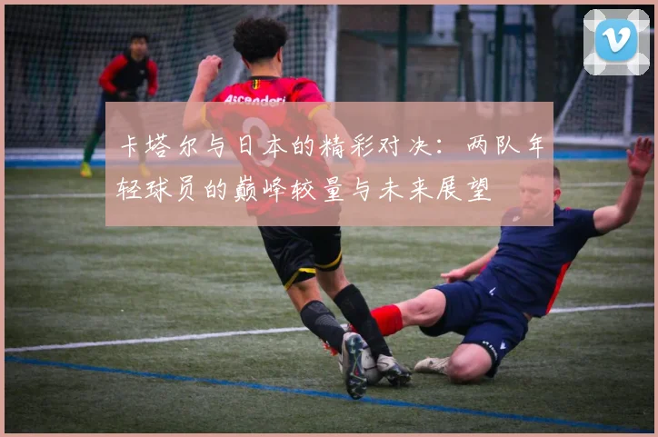 卡塔尔与日本的精彩对决：两队年轻球员的巅峰较量与未来展望