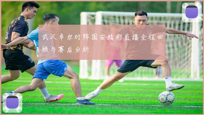 武汉卓尔对阵国安精彩直播全程回顾与赛后分析