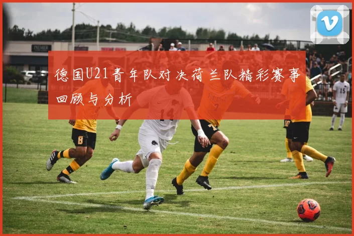 德国U21青年队对决荷兰队精彩赛事回顾与分析