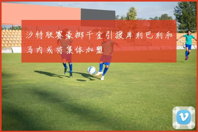 沙特联赛豪掷千金引援库利巴利和马内或将集体加盟