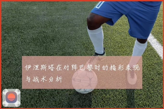 伊涅斯塔在对阵巴黎时的精彩表现与战术分析