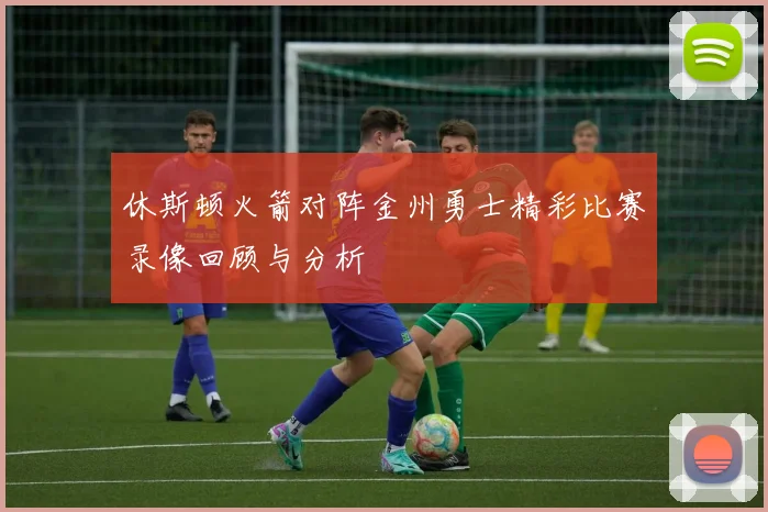 休斯顿火箭对阵金州勇士精彩比赛录像回顾与分析