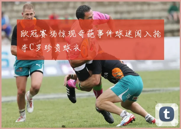 欧冠赛场惊现奇葩事件球迷闯入抢夺C罗珍贵球衣