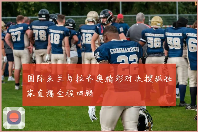 国际米兰与拉齐奥精彩对决搜狐独家直播全程回顾