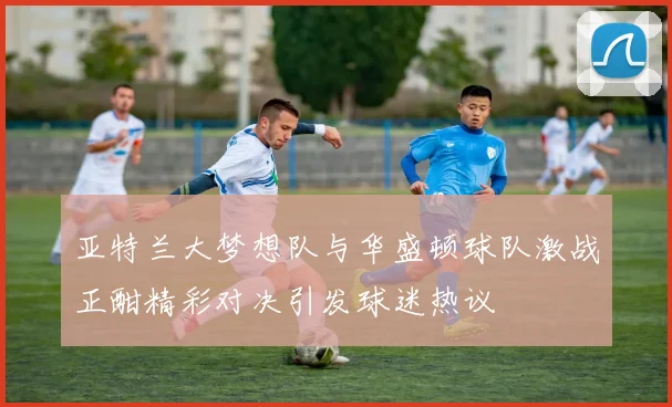 亚特兰大梦想队与华盛顿球队激战正酣精彩对决引发球迷热议