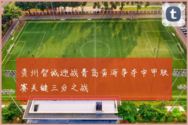 贵州智诚迎战青岛黄海争夺中甲联赛关键三分之战