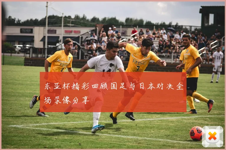 东亚杯精彩回顾国足与日本对决全场录像分享