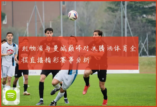 利物浦与曼城巅峰对决腾讯体育全程直播精彩赛事分析